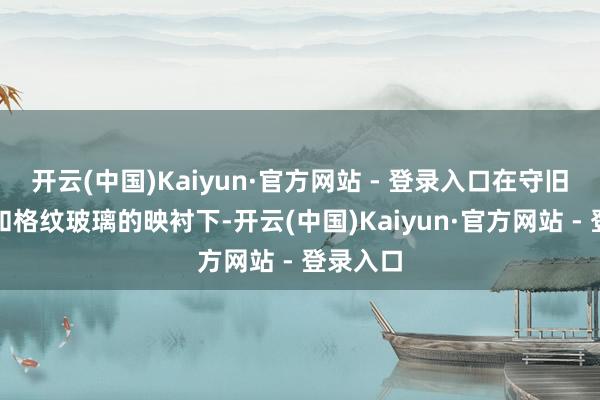 开云(中国)Kaiyun·官方网站 - 登录入口在守旧浮雕窗和格纹玻璃的映衬下-开云(中国)Kaiyun·官方网站 - 登录入口