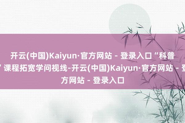 开云(中国)Kaiyun·官方网站 - 登录入口“科普我先知”课程拓宽学问视线-开云(中国)Kaiyun·官方网站 - 登录入口