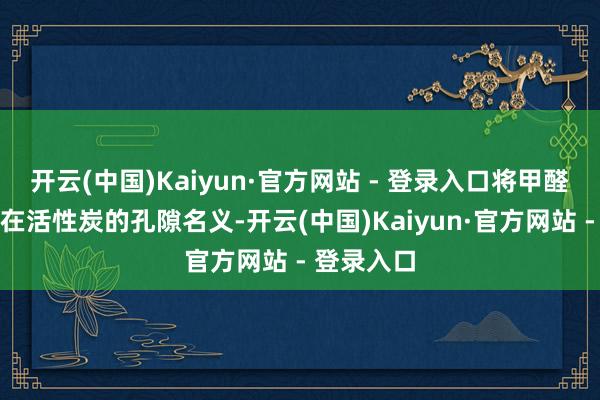 开云(中国)Kaiyun·官方网站 - 登录入口将甲醛分子固定在活性炭的孔隙名义-开云(中国)Kaiyun·官方网站 - 登录入口