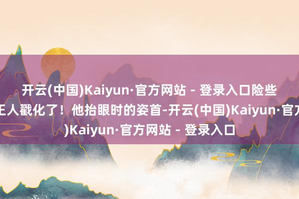 开云(中国)Kaiyun·官方网站 - 登录入口险些能把东谈主的心王人戳化了！他抬眼时的姿首-开云(中国)Kaiyun·官方网站 - 登录入口