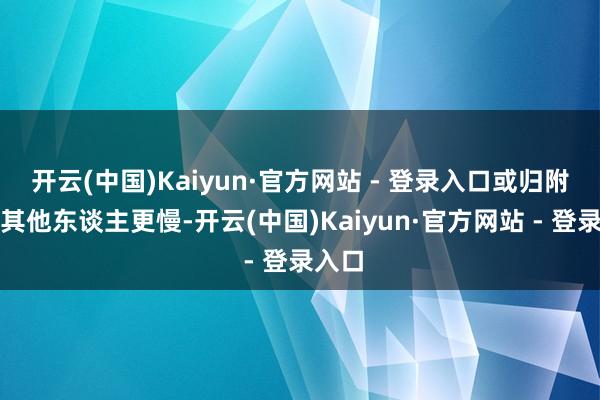 开云(中国)Kaiyun·官方网站 - 登录入口或归附得比其他东谈主更慢-开云(中国)Kaiyun·官方网站 - 登录入口