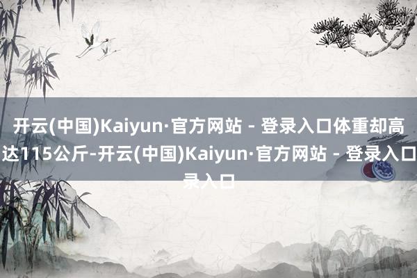 开云(中国)Kaiyun·官方网站 - 登录入口体重却高达115公斤-开云(中国)Kaiyun·官方网站 - 登录入口