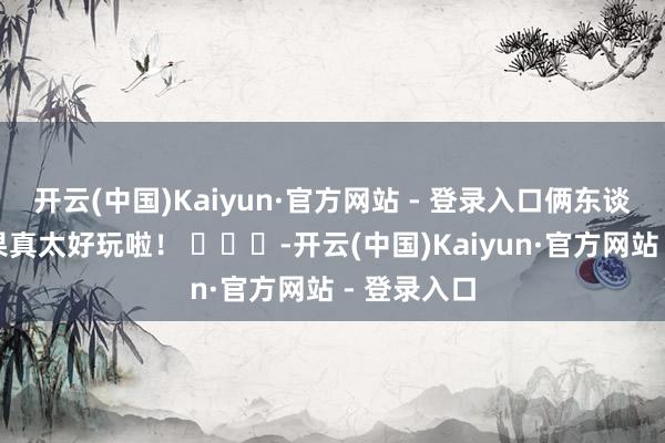 开云(中国)Kaiyun·官方网站 - 登录入口俩东谈主的互动果真太好玩啦！ ​​​-开云(中国)Kaiyun·官方网站 - 登录入口
