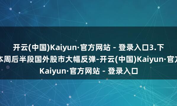 开云(中国)Kaiyun·官方网站 - 登录入口3.下周行情预测跟着本周后半段国外股市大幅反弹-开云(中国)Kaiyun·官方网站 - 登录入口