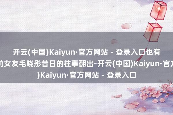 开云(中国)Kaiyun·官方网站 - 登录入口也有东说念主将他与前女友毛晓彤昔日的往事翻出-开云(中国)Kaiyun·官方网站 - 登录入口