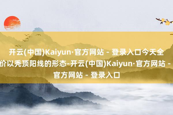 开云(中国)Kaiyun·官方网站 - 登录入口今天全A平均股价以秃顶阳线的形态-开云(中国)Kaiyun·官方网站 - 登录入口