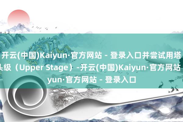 开云(中国)Kaiyun·官方网站 - 登录入口并尝试用塔架回收上头级（Upper Stage）-开云(中国)Kaiyun·官方网站 - 登录入口