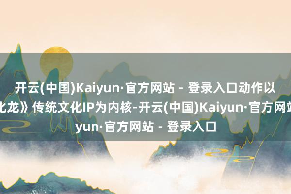 开云(中国)Kaiyun·官方网站 - 登录入口动作以渔湾《神鱼化龙》传统文化IP为内核-开云(中国)Kaiyun·官方网站 - 登录入口