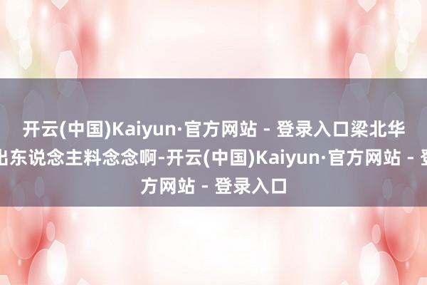 开云(中国)Kaiyun·官方网站 - 登录入口梁北华还果然出东说念主料念念啊-开云(中国)Kaiyun·官方网站 - 登录入口