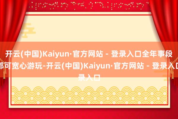 开云(中国)Kaiyun·官方网站 - 登录入口全年事段都可宽心游玩-开云(中国)Kaiyun·官方网站 - 登录入口