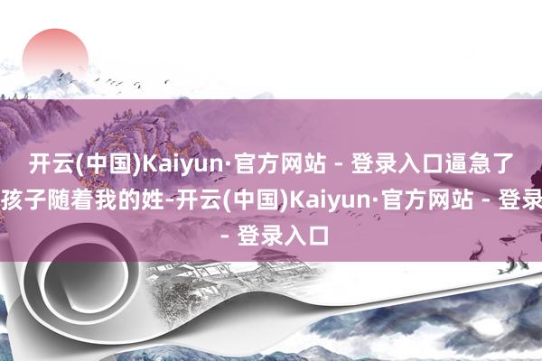 开云(中国)Kaiyun·官方网站 - 登录入口逼急了我让孩子随着我的姓-开云(中国)Kaiyun·官方网站 - 登录入口