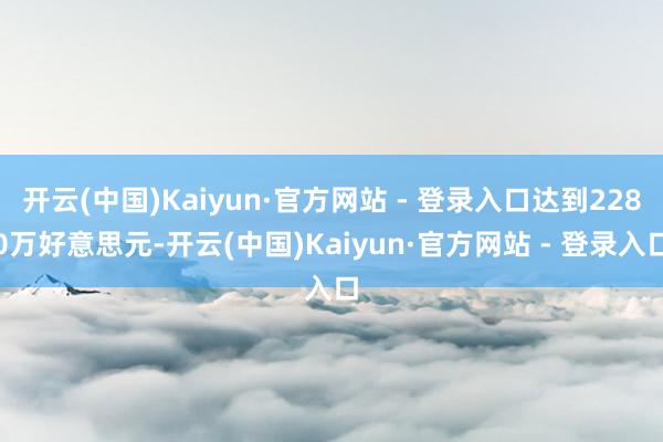 开云(中国)Kaiyun·官方网站 - 登录入口达到2280万好意思元-开云(中国)Kaiyun·官方网站 - 登录入口