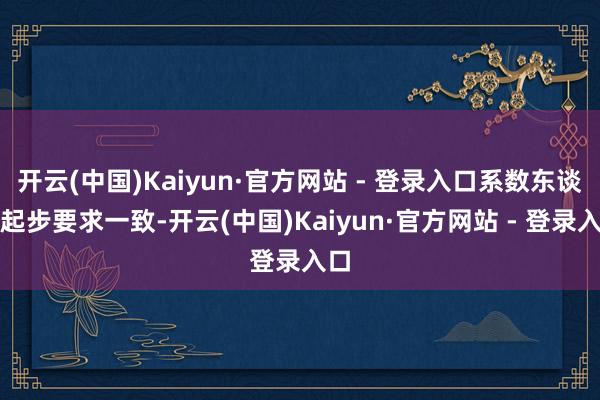 开云(中国)Kaiyun·官方网站 - 登录入口系数东谈主起步要求一致-开云(中国)Kaiyun·官方网站 - 登录入口