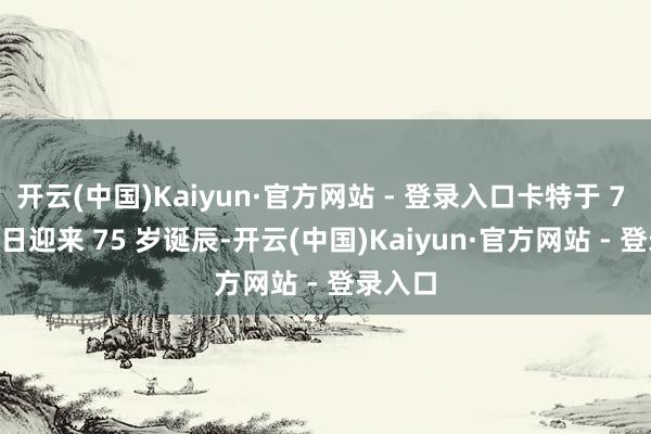 开云(中国)Kaiyun·官方网站 - 登录入口卡特于 7 月 24 日迎来 75 岁诞辰-开云(中国)Kaiyun·官方网站 - 登录入口