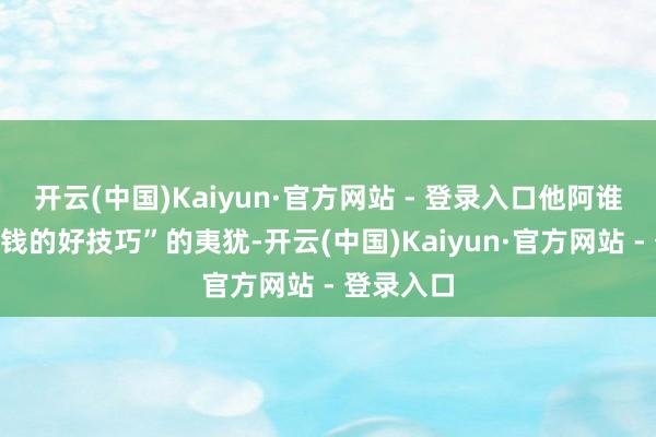 开云(中国)Kaiyun·官方网站 - 登录入口他阿谁“恰是挣钱的好技巧”的夷犹-开云(中国)Kaiyun·官方网站 - 登录入口