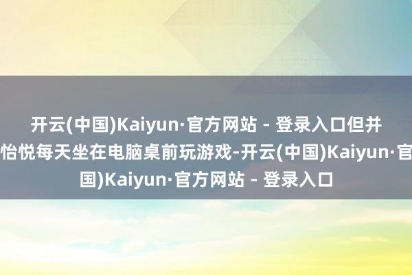 开云(中国)Kaiyun·官方网站 - 登录入口但并不是悉数东谈主皆怡悦每天坐在电脑桌前玩游戏-开云(中国)Kaiyun·官方网站 - 登录入口