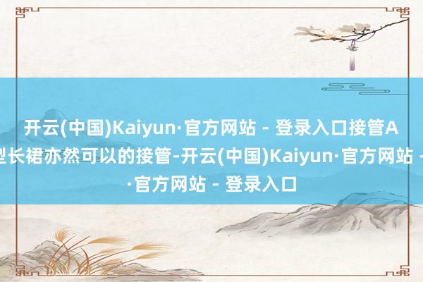 开云(中国)Kaiyun·官方网站 - 登录入口接管A字或H版型长裙亦然可以的接管-开云(中国)Kaiyun·官方网站 - 登录入口