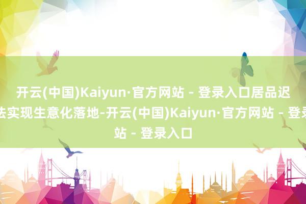开云(中国)Kaiyun·官方网站 - 登录入口居品迟迟无法实现生意化落地-开云(中国)Kaiyun·官方网站 - 登录入口