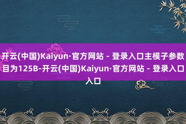 开云(中国)Kaiyun·官方网站 - 登录入口主模子参数目为125B-开云(中国)Kaiyun·官方网站 - 登录入口