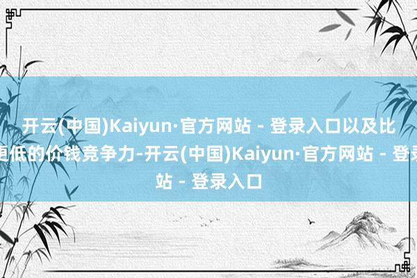 开云(中国)Kaiyun·官方网站 - 登录入口以及比蓝本更低的价钱竞争力-开云(中国)Kaiyun·官方网站 - 登录入口