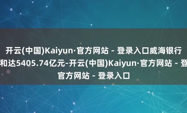 开云(中国)Kaiyun·官方网站 - 登录入口威海银行金钱总和达5405.74亿元-开云(中国)Kaiyun·官方网站 - 登录入口