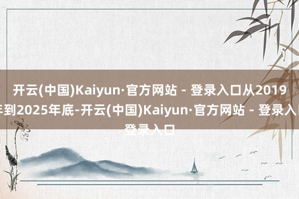 开云(中国)Kaiyun·官方网站 - 登录入口从2019年到2025年底-开云(中国)Kaiyun·官方网站 - 登录入口