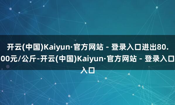 开云(中国)Kaiyun·官方网站 - 登录入口进出80.00元/公斤-开云(中国)Kaiyun·官方网站 - 登录入口