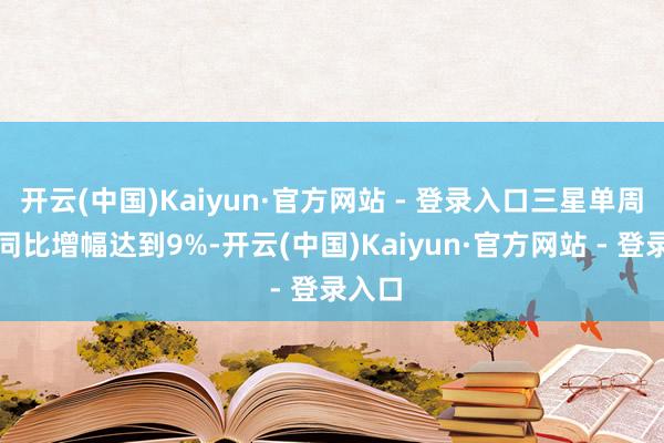开云(中国)Kaiyun·官方网站 - 登录入口三星单周销量同比增幅达到9%-开云(中国)Kaiyun·官方网站 - 登录入口