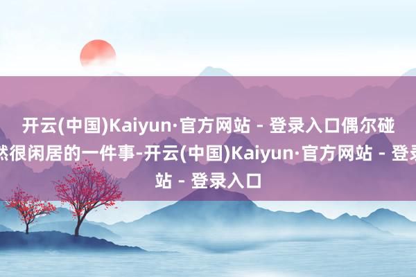 开云(中国)Kaiyun·官方网站 - 登录入口偶尔碰头亦然很闲居的一件事-开云(中国)Kaiyun·官方网站 - 登录入口