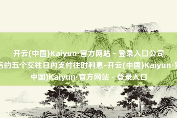开云(中国)Kaiyun·官方网站 - 登录入口公司将在每年付息日之后的五个交往日内支付往时利息-开云(中国)Kaiyun·官方网站 - 登录入口