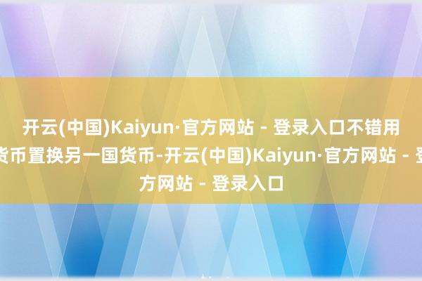 开云(中国)Kaiyun·官方网站 - 登录入口不错用我方的货币置换另一国货币-开云(中国)Kaiyun·官方网站 - 登录入口