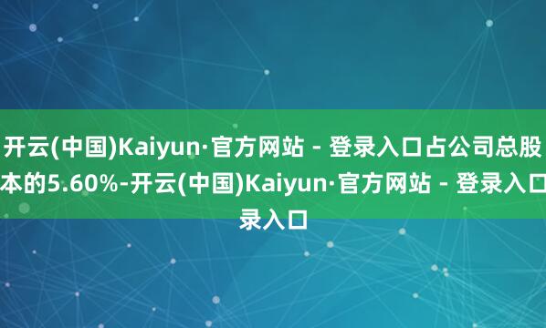 开云(中国)Kaiyun·官方网站 - 登录入口占公司总股本的5.60%-开云(中国)Kaiyun·官方网站 - 登录入口