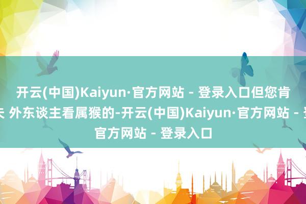 开云(中国)Kaiyun·官方网站 - 登录入口但您肯下笨功夫 外东谈主看属猴的-开云(中国)Kaiyun·官方网站 - 登录入口