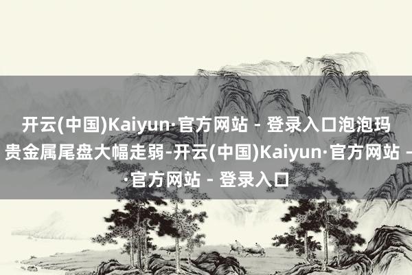 开云(中国)Kaiyun·官方网站 - 登录入口泡泡玛特跌8%；贵金属尾盘大幅走弱-开云(中国)Kaiyun·官方网站 - 登录入口