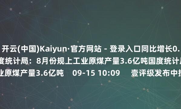 开云(中国)Kaiyun·官方网站 - 登录入口同比增长0.8%    09-15 10:10     国度统计局：8月份规上工业原煤产量3.6亿吨国度统计局：8月份规上工业原煤产量3.6亿吨    09-15 10:09     壹评级发布中控本领初度评级论说壹评级发布中控本领初度评级论说    951  08-03 16:57     一财最热      点击关闭-开云(中国)Kaiyun·官方网站 - 登录入口