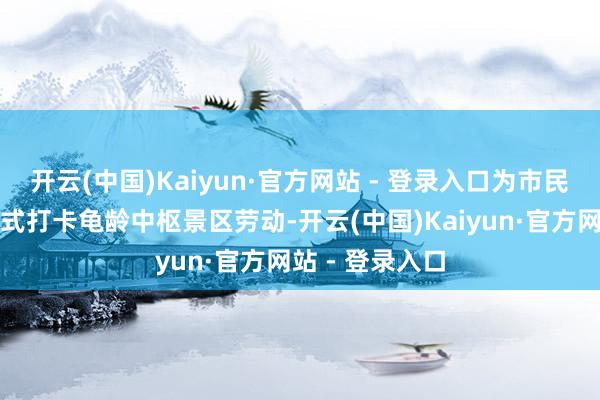 开云(中国)Kaiyun·官方网站 - 登录入口为市民旅客提供一站式打卡龟龄中枢景区劳动-开云(中国)Kaiyun·官方网站 - 登录入口