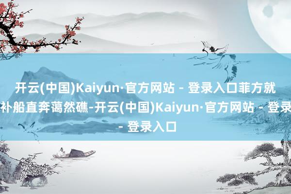 开云(中国)Kaiyun·官方网站 - 登录入口菲方就派运补船直奔蔼然礁-开云(中国)Kaiyun·官方网站 - 登录入口