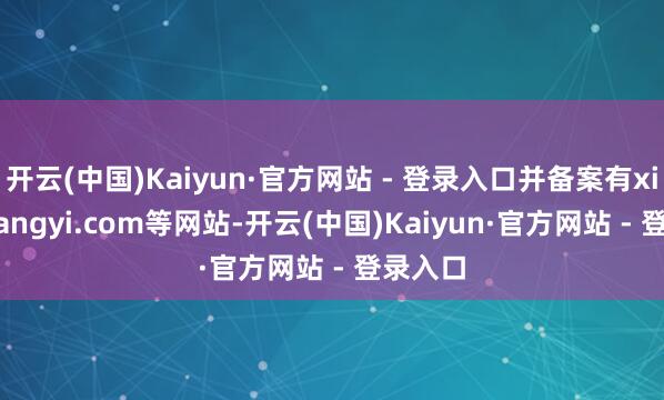 开云(中国)Kaiyun·官方网站 - 登录入口并备案有xiqianyangyi.com等网站-开云(中国)Kaiyun·官方网站 - 登录入口