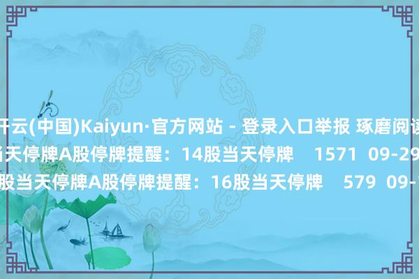 开云(中国)Kaiyun·官方网站 - 登录入口举报 琢磨阅读  A股停牌提醒：14股当天停牌A股停牌提醒：14股当天停牌    1571  09-29 09:03     A股停牌提醒：16股当天停牌A股停牌提醒：16股当天停牌    579  09-15 09:01     A股停牌提醒：13股当天停牌A股停牌提醒：13股当天停牌    424  09-14 09:01     A股停牌提醒：12股当天停牌A股停牌提醒：12股当天停牌    331  09-09 09:01     A股停牌提醒：10股当天停牌A股停牌提醒：10股当天停牌    424  09-07 09:08     一财最热      点击关闭-开云(中国)Kaiyun·官方网站 - 登录入口