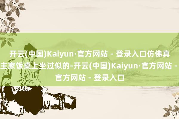 开云(中国)Kaiyun·官方网站 - 登录入口仿佛真在东说念主家饭桌上坐过似的-开云(中国)Kaiyun·官方网站 - 登录入口