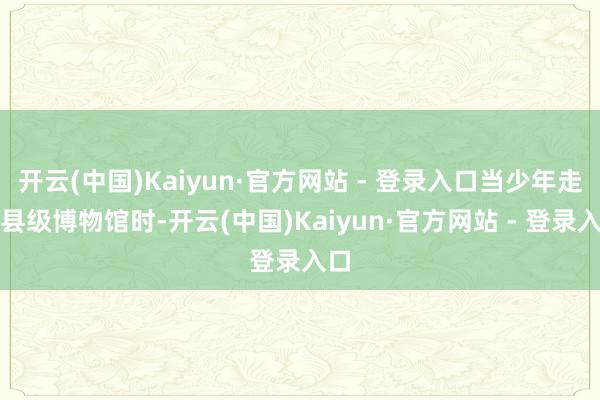 开云(中国)Kaiyun·官方网站 - 登录入口当少年走进县级博物馆时-开云(中国)Kaiyun·官方网站 - 登录入口