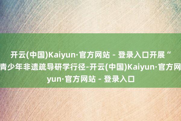 开云(中国)Kaiyun·官方网站 - 登录入口开展“湘疆一家亲”青少年非遗疏导研学行径-开云(中国)Kaiyun·官方网站 - 登录入口