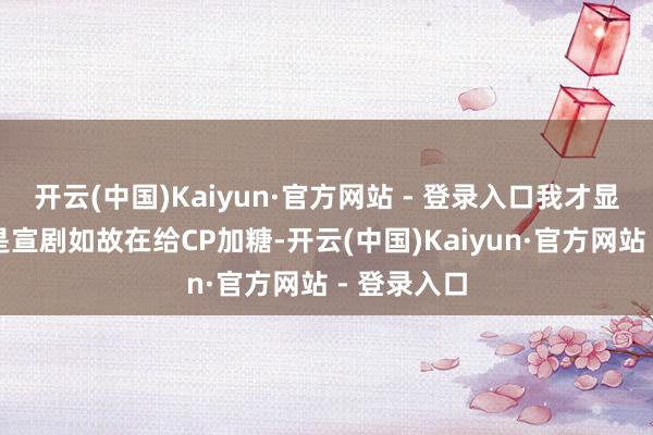 开云(中国)Kaiyun·官方网站 - 登录入口我才显明这到底是宣剧如故在给CP加糖-开云(中国)Kaiyun·官方网站 - 登录入口