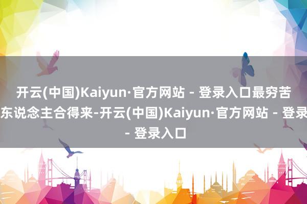 开云(中国)Kaiyun·官方网站 - 登录入口最穷苦两个东说念主合得来-开云(中国)Kaiyun·官方网站 - 登录入口
