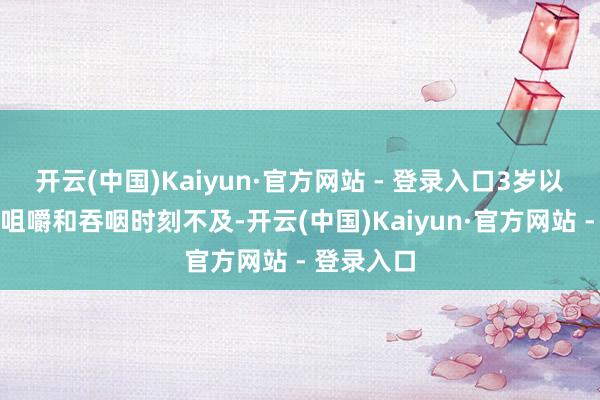 开云(中国)Kaiyun·官方网站 - 登录入口3岁以下幼儿因咀嚼和吞咽时刻不及-开云(中国)Kaiyun·官方网站 - 登录入口