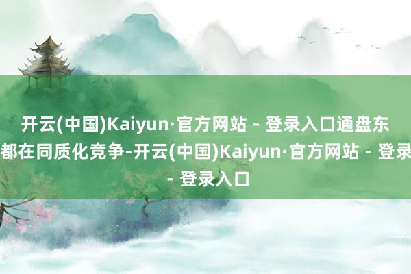 开云(中国)Kaiyun·官方网站 - 登录入口通盘东谈主都在同质化竞争-开云(中国)Kaiyun·官方网站 - 登录入口