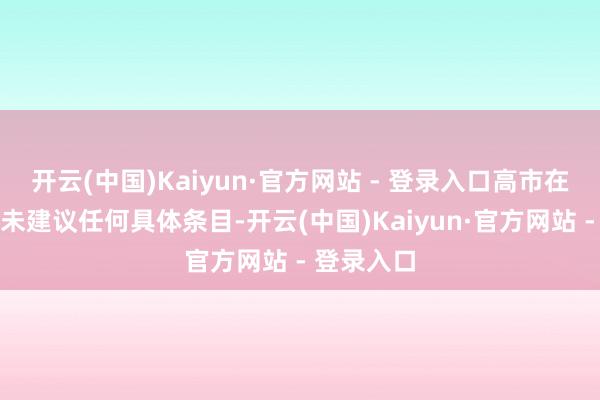 开云(中国)Kaiyun·官方网站 - 登录入口高市在会谈中并未建议任何具体条目-开云(中国)Kaiyun·官方网站 - 登录入口